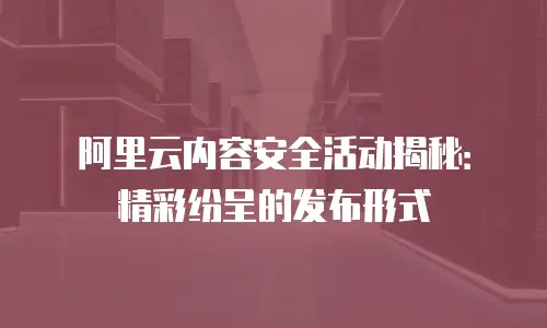 阿里云内容安全活动揭秘：精彩纷呈的发布形式