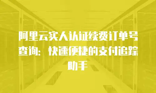 阿里云实人认证续费订单号查询：快速便捷的支付追踪助手