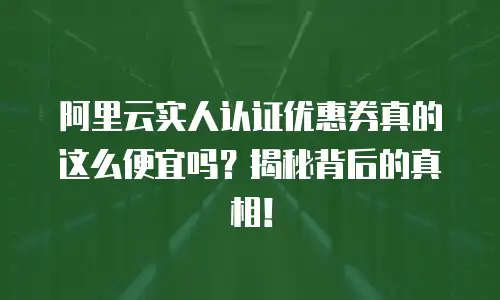 阿里云实人认证优惠券真的这么便宜吗？揭秘背后的真相！
