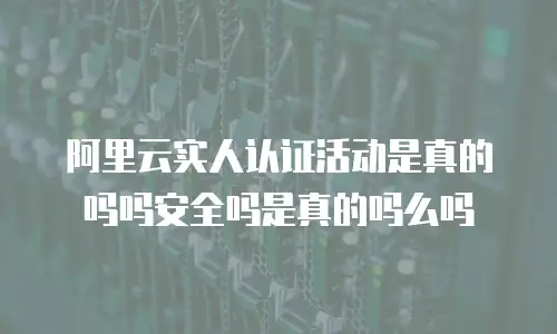 阿里云实人认证活动是真的吗吗安全吗是真的吗么吗