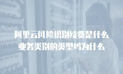阿里云风险识别续费是什么业务类别的类型吗为什么