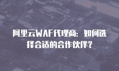 阿里云WAF代理商：如何选择合适的合作伙伴？