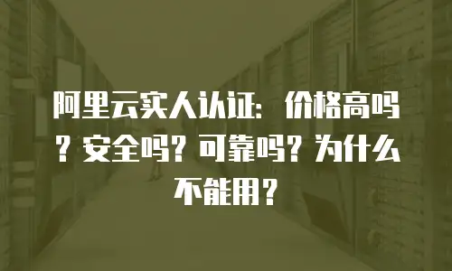 阿里云实人认证：价格高吗？安全吗？可靠吗？为什么不能用？