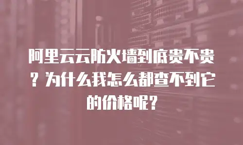 阿里云云防火墙到底贵不贵？为什么我怎么都查不到它的价格呢？