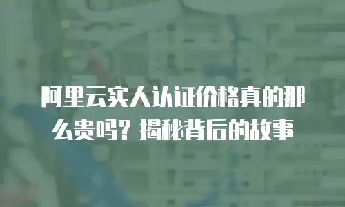 阿里云实人认证价格真的那么贵吗？揭秘背后的故事