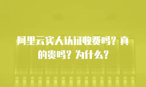 阿里云实人认证收费吗？真的贵吗？为什么？