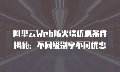 阿里云Web防火墙优惠条件揭秘：不同级别享不同优惠
