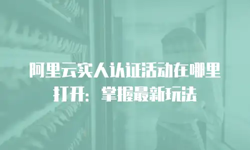 阿里云实人认证活动在哪里打开：掌握最新玩法