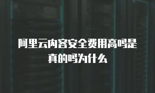 阿里云内容安全费用高吗是真的吗为什么