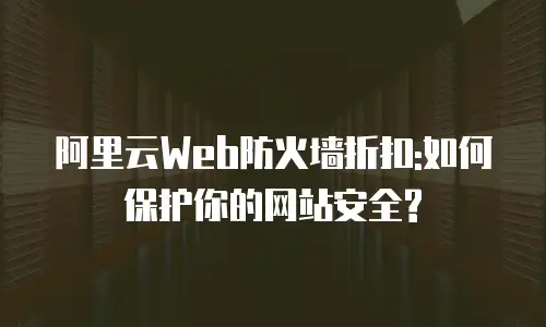 阿里云Web防火墙折扣:如何保护你的网站安全?