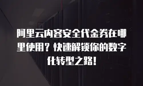 阿里云内容安全代金券在哪里使用？快速解锁你的数字化转型之路！
