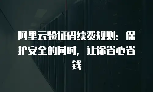 阿里云验证码续费规则：保护安全的同时，让你省心省钱