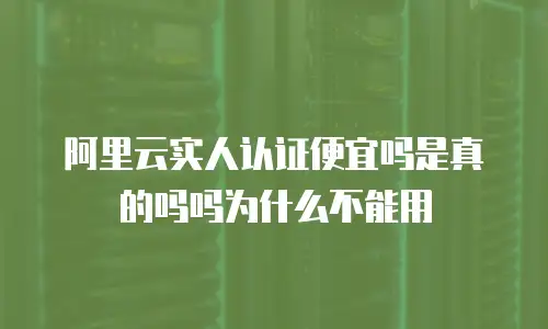 阿里云实人认证便宜吗是真的吗吗为什么不能用