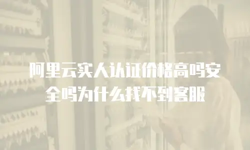 阿里云实人认证价格高吗安全吗为什么找不到客服