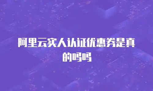 阿里云实人认证优惠券是真的吗吗