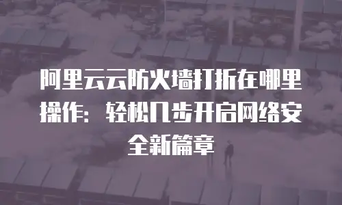 阿里云云防火墙打折在哪里操作：轻松几步开启网络安全新篇章