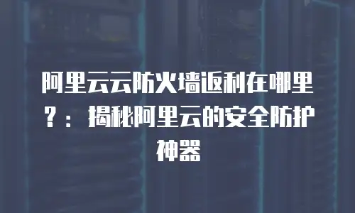 阿里云云防火墙返利在哪里？：揭秘阿里云的安全防护神器