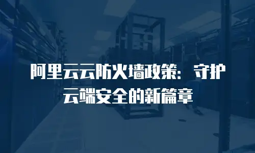 阿里云云防火墙政策：守护云端安全的新篇章