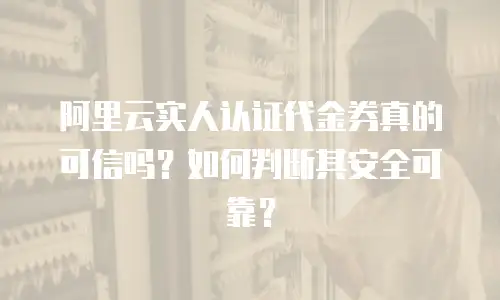 阿里云实人认证代金券真的可信吗？如何判断其安全可靠？