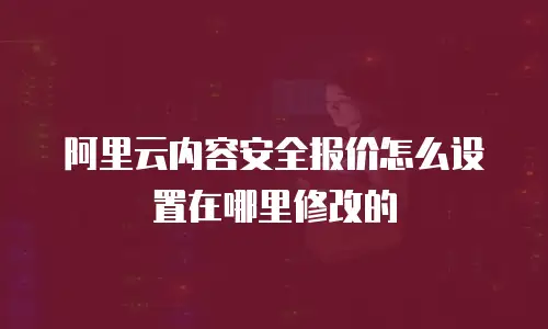 阿里云内容安全报价怎么设置在哪里修改的