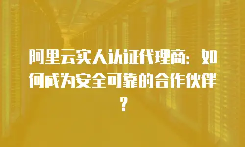 阿里云实人认证代理商：如何成为安全可靠的合作伙伴？