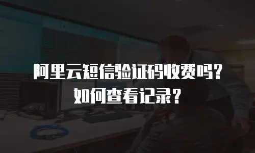 阿里云短信验证码收费吗？如何查看记录？
