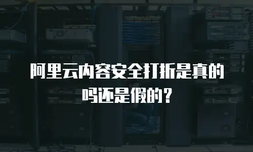 阿里云内容安全打折是真的吗还是假的？