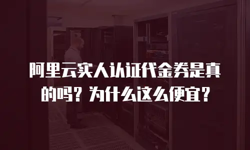 阿里云实人认证代金券是真的吗？为什么这么便宜？