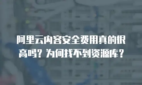 阿里云内容安全费用真的很高吗？为何找不到资源库？