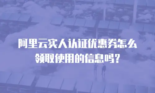 阿里云实人认证优惠券怎么领取使用的信息吗？