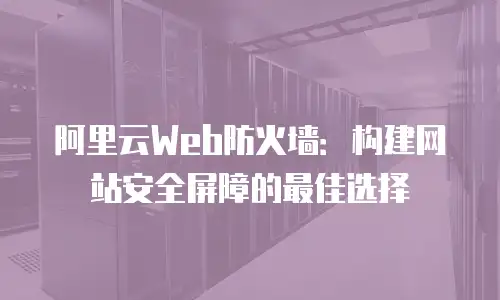 阿里云Web防火墙：构建网站安全屏障的最佳选择