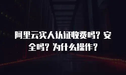 阿里云实人认证收费吗？安全吗？为什么操作？