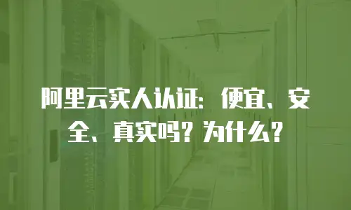 阿里云实人认证：便宜、安全、真实吗？为什么？