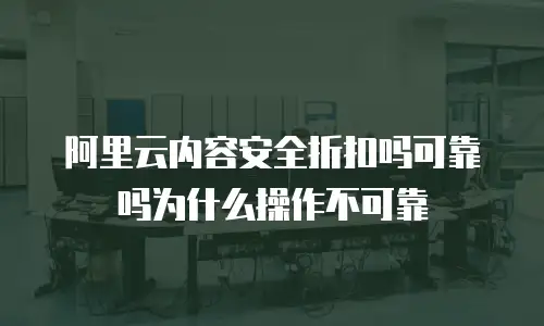 阿里云内容安全折扣吗可靠吗为什么操作不可靠