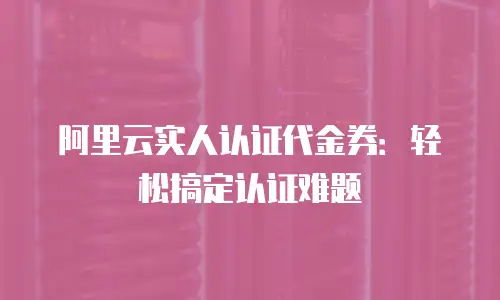 阿里云实人认证代金券：轻松搞定认证难题
