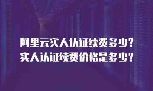 阿里云实人认证价格,阿里云实人认证价格是多少
