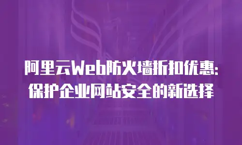 阿里云Web防火墙折扣优惠：保护企业网站安全的新选择