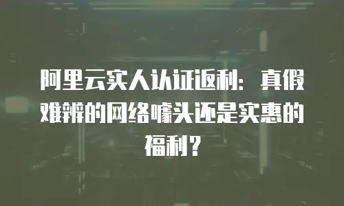 阿里云实人认证返利：真假难辨的网络噱头还是实惠的福利？