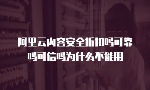 阿里云内容安全折扣吗可靠吗可信吗为什么不能用