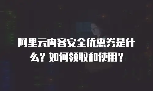阿里云内容安全优惠券是什么？如何领取和使用？