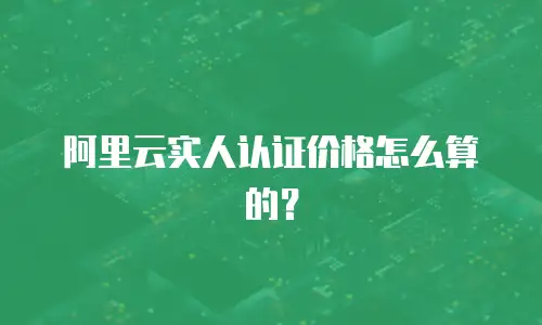 阿里云实人认证价格怎么算的？
