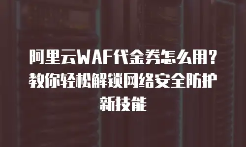 阿里云WAF代金券怎么用？教你轻松解锁网络安全防护新技能