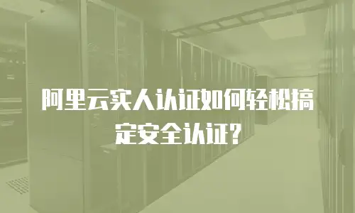 阿里云实人认证如何轻松搞定安全认证？