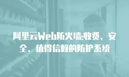 阿里云Web防火墙:收费、安全、值得信赖的防护系统