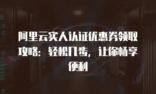阿里云实人认证优惠券领取攻略：轻松几步，让你畅享便利