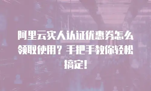 阿里云实人认证优惠券怎么领取使用？手把手教你轻松搞定！