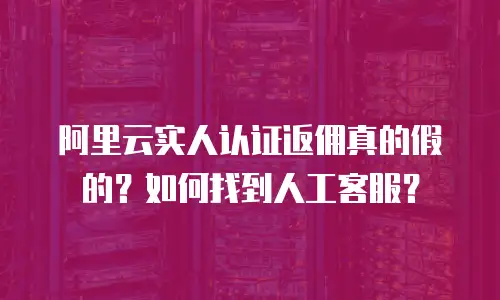 阿里云实人认证返佣真的假的？如何找到人工客服？