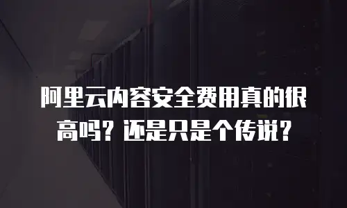 阿里云内容安全费用真的很高吗？还是只是个传说？