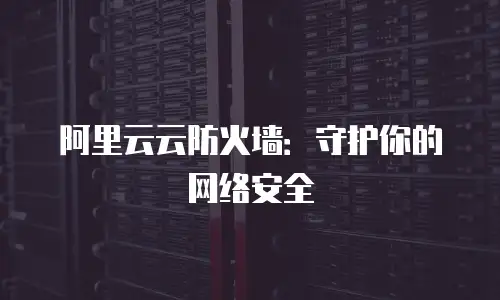 阿里云云防火墙：守护你的网络安全