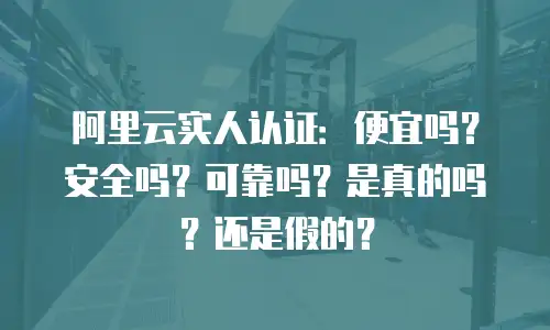 阿里云实人认证：便宜吗？安全吗？可靠吗？是真的吗？还是假的？